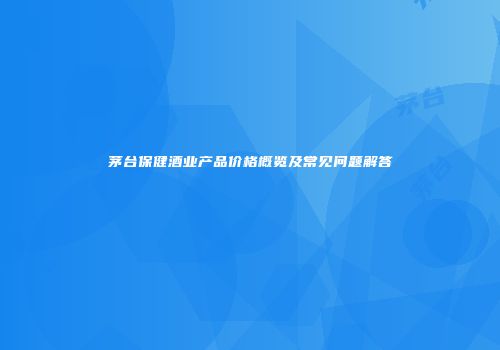 茅台保健酒业产品价格概览及常见问题解答