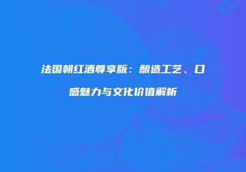 法国朝红酒尊享版：酿造工艺、口感魅力与文化价值解析