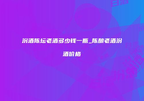 汾酒陈坛老酒多少钱一瓶_陈酿老酒汾酒价格