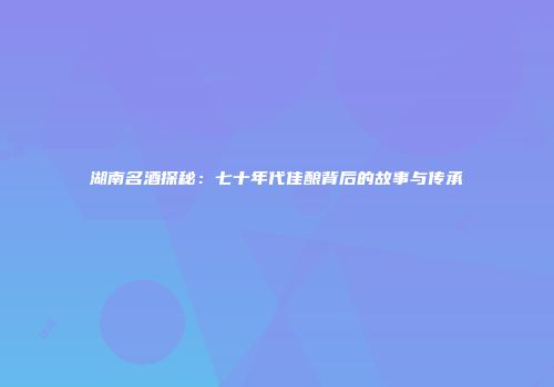湖南名酒探秘：七十年代佳酿背后的故事与传承