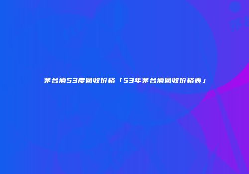 茅台酒53度回收价格「53年茅台酒回收价格表」