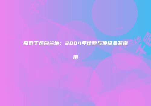 探索干邑白兰地：2004年佳酿与顶级品鉴指南