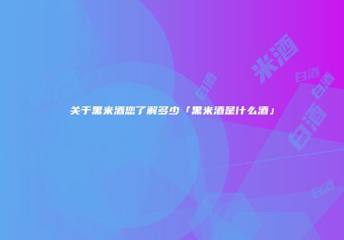 关于黑米酒您了解多少「黑米酒是什么酒」