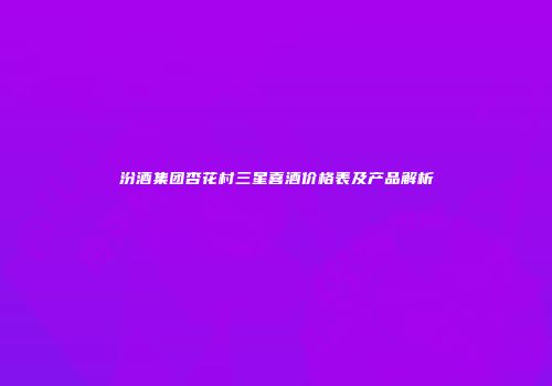 汾酒集团杏花村三星喜酒价格表及产品解析
