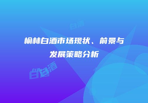 榆林白酒市场现状、前景与发展策略分析