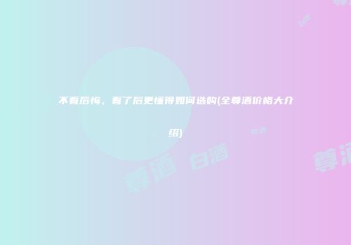 不看后悔，看了后更懂得如何选购(全尊酒价格大介绍)