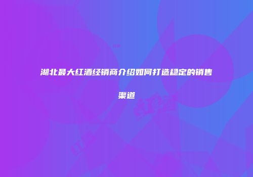湖北最大红酒经销商介绍如何打造稳定的销售渠道