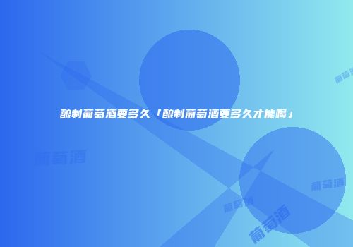 酿制葡萄酒要多久「酿制葡萄酒要多久才能喝」