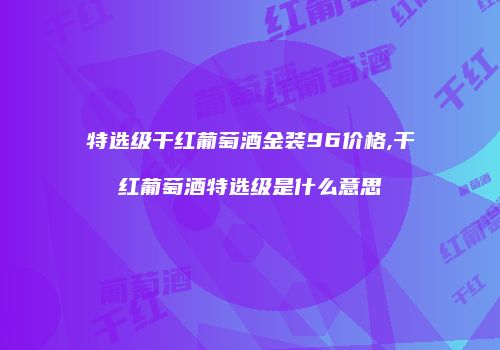 特选级干红葡萄酒金装96价格,干红葡萄酒特选级是什么意思