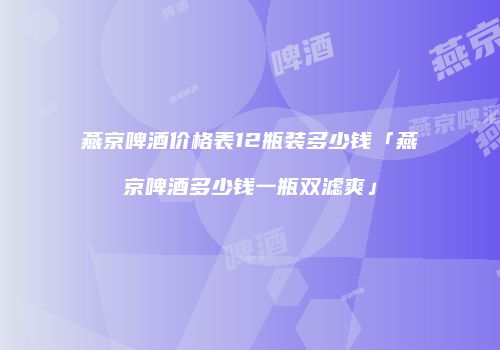 燕京啤酒价格表12瓶装多少钱「燕京啤酒多少钱一瓶双滤爽」
