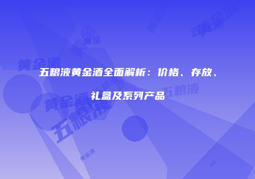 五粮液黄金酒全面解析：价格、存放、礼盒及系列产品