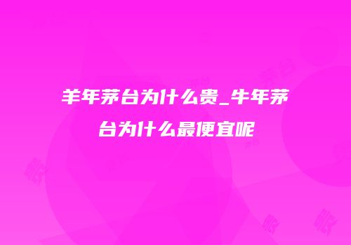 羊年茅台为什么贵_牛年茅台为什么最便宜呢