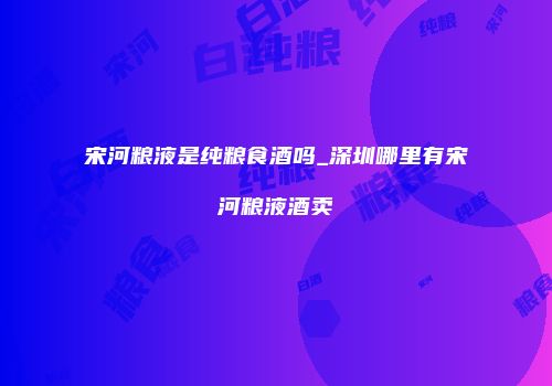 宋河粮液是纯粮食酒吗_深圳哪里有宋河粮液酒卖
