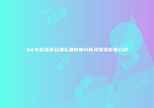 96年珍品茅台酒礼盒价格分析及投资价值介绍