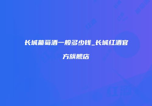 长城葡萄酒一般多少钱_长城红酒官方旗舰店