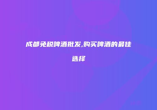 成都免税啤酒批发,购买啤酒的最佳选择