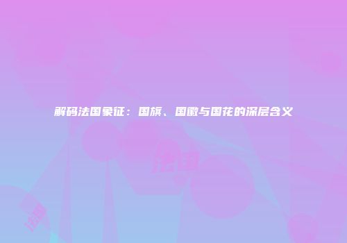 解码法国象征：国旗、国徽与国花的深层含义