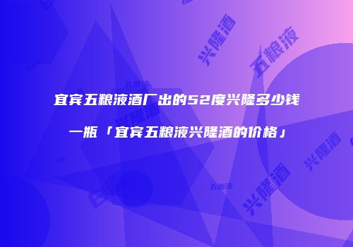 宜宾五粮液酒厂出的52度兴隆多少钱一瓶「宜宾五粮液兴隆酒的价格」