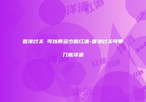 香港过关 可以带多少瓶红酒-香港过关可带几瓶洋酒
