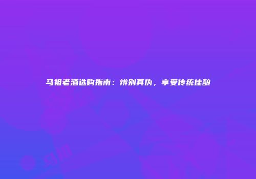 马祖老酒选购指南：辨别真伪，享受传统佳酿