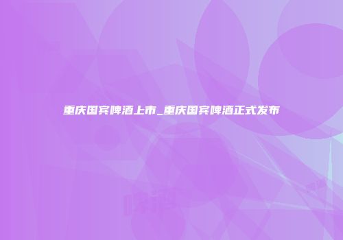 重庆国宾啤酒上市_重庆国宾啤酒正式发布