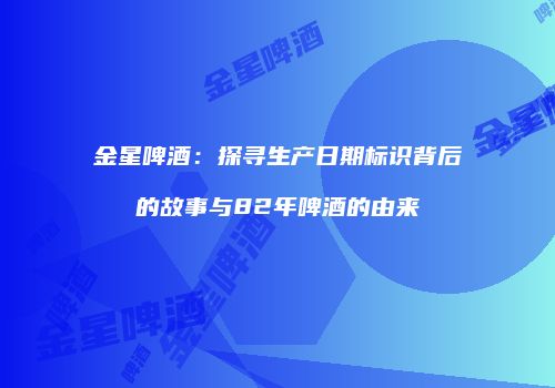 金星啤酒：探寻生产日期标识背后的故事与82年啤酒的由来