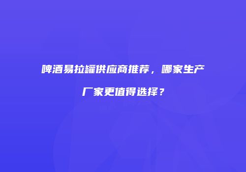 啤酒易拉罐供应商推荐，哪家生产厂家更值得选择？