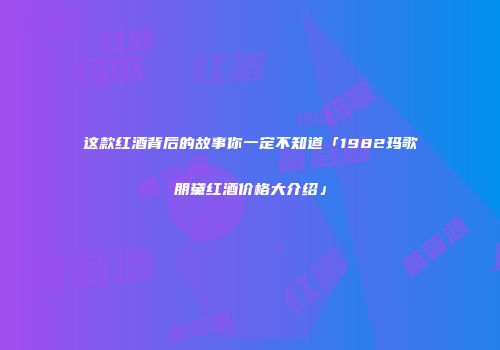 这款红酒背后的故事你一定不知道「1982玛歌朋黛红酒价格大介绍」