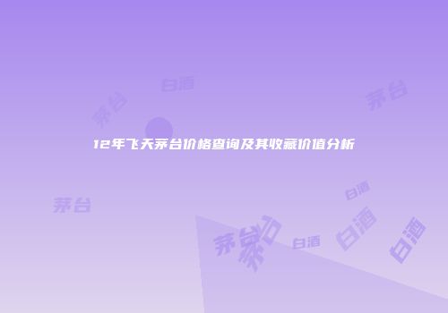 12年飞天茅台价格查询及其收藏价值分析