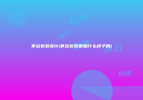 茅台包装设计(茅台包装都是什么样子的)