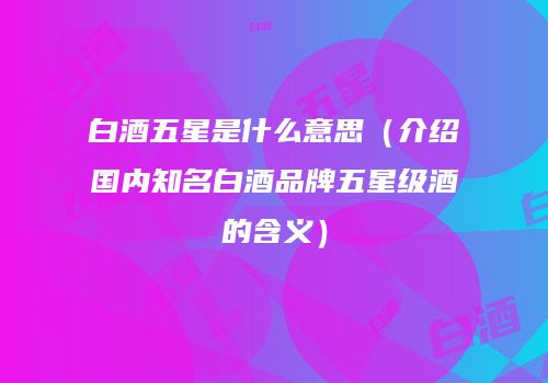 白酒五星是什么意思（介绍国内知名白酒品牌五星级酒的含义）