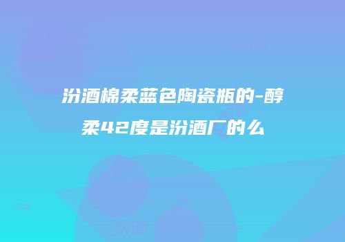 汾酒棉柔蓝色陶瓷瓶的-醇柔42度是汾酒厂的么