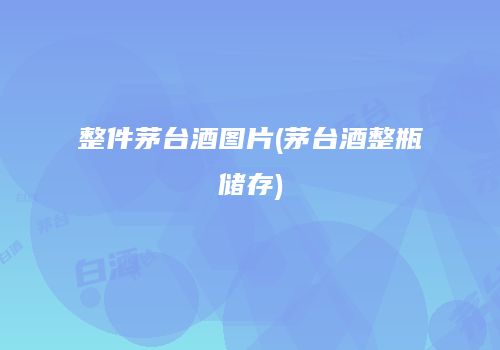 整件茅台酒图片(茅台酒整瓶储存)
