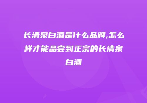 长清泉白酒是什么品牌,怎么样才能品尝到正宗的长清泉白酒
