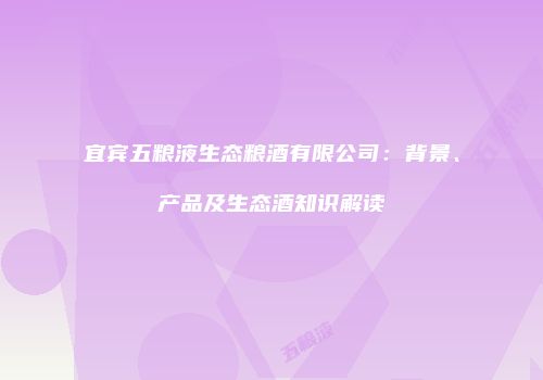 宜宾五粮液生态粮酒有限公司：背景、产品及生态酒知识解读