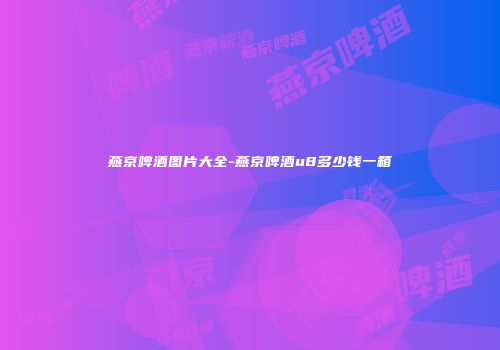 燕京啤酒图片大全-燕京啤酒u8多少钱一箱