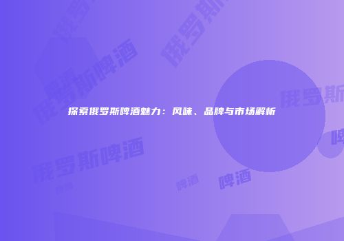 探索俄罗斯啤酒魅力：风味、品牌与市场解析
