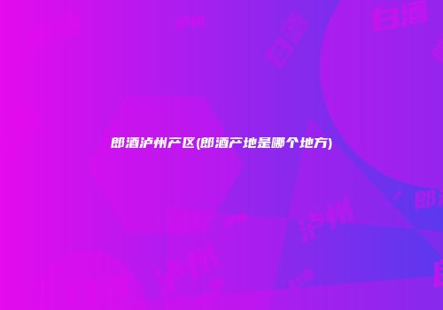 郎酒泸州产区(郎酒产地是哪个地方)