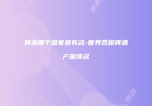 啤酒哪个国家最有名-世界各国啤酒产量排名