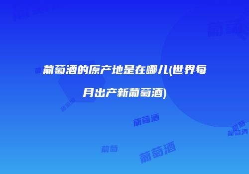 葡萄酒的原产地是在哪儿(世界每月出产新葡萄酒)