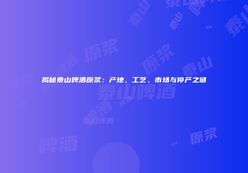 揭秘泰山啤酒原浆：产地、工艺、市场与停产之谜
