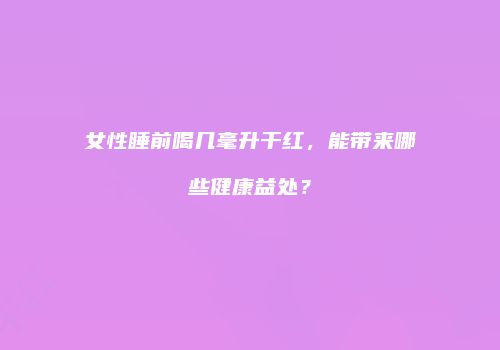 女性睡前喝几毫升干红，能带来哪些健康益处？