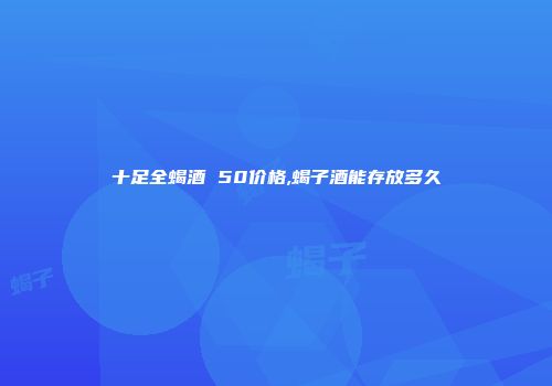 十足全蝎酒 50价格,蝎子酒能存放多久
