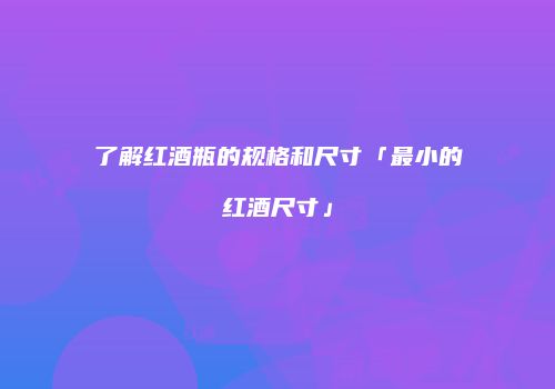 了解红酒瓶的规格和尺寸「最小的红酒尺寸」