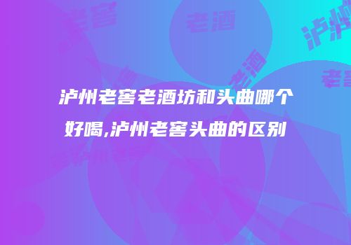 泸州老窖老酒坊和头曲哪个好喝,泸州老窖头曲的区别