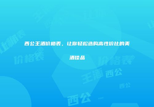 西公王酒价格表，让你轻松选购高性价比的美酒佳品