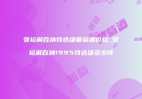 张裕解百纳特选级葡萄酒价格_张裕解百纳1995特选级多少钱