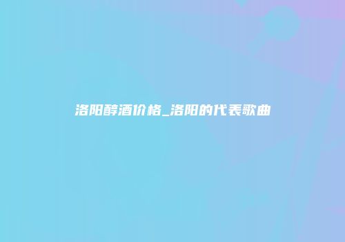 洛阳醇酒价格_洛阳的代表歌曲