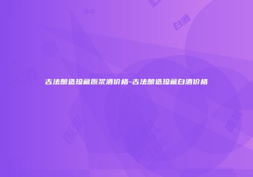 古法酿造珍藏原浆酒价格-古法酿造珍藏白酒价格
