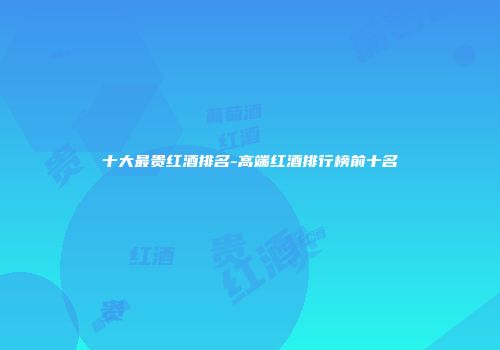 十大最贵红酒排名-高端红酒排行榜前十名